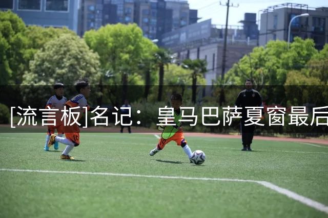 [流言板]名记：皇马巴萨夏窗最后一日均按兵不动，他们的优势已明显